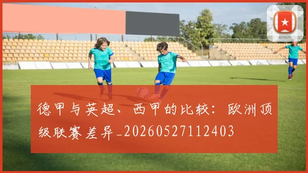 德甲与英超、西甲的比较:欧洲顶级联赛差异_20260527112403